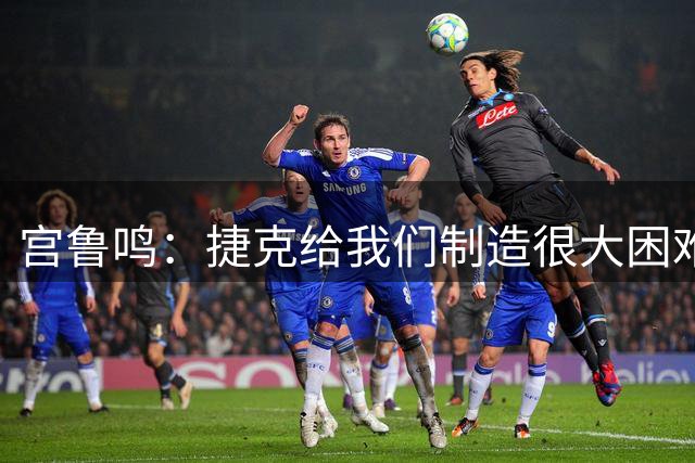 宫鲁鸣：捷克给我们制造很大困难，赢球取决于队员必胜的信念
